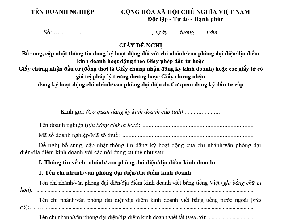 Mẫu giấy đề nghị bổ sung, cập nhật thông tin đăng ký hoạt động đối với chi nhánh/ văn phòng đại diện/địa điểm kinh doanh hoạt động theo Giấy phép đầu tư hoặc Giấy chứng nhận đầu tư (đồng thời là Giấy chứng nhận đăng ký kinh doanh) hoặc các giấy tờ có giá trị pháp lý tương đương hoặc Giấy chứng nhận đăng ký hoạt động chi nhánh/ văn phòng đại diện do Cơ quan đăng ký đầu tư cấp Mẫu giấy đề nghị bổ sung, cập nhật thông tin đăng ký hoạt động đối với chi nhánhvăn phòng đại diệnđịa điểm kinh doanh hoạt động theo Giấy phép đầu tư hoặc Giấy chứng nhận đầu tư (đồng thời là Giấy chứng nhận đăng ký kinh doanh) hoặc các giấy tờ có giá trị pháp lý tương đương hoặc Giấy chứng nhận đăng ký hoạt động chi nhánhvăn phòng đại diện do Cơ quan đăng ký đầu tư cấp